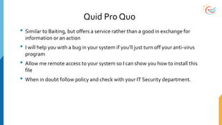 Quid Pro Quo
• Similar to Baiting, but offers a service rather than a good in exchange for
information or an action
• I will help you with a bug in your system if you’ll just turn off your anti-virus
program
• Allow me remote access to your system so I can show you how to install this
file
• When in doubt follow policy and check with your IT Security department.
 