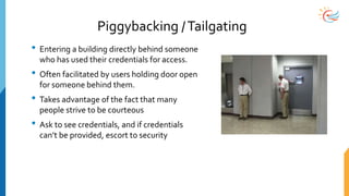 Piggybacking /Tailgating
• Entering a building directly behind someone
who has used their credentials for access.
• Often facilitated by users holding door open
for someone behind them.
• Takes advantage of the fact that many
people strive to be courteous
• Ask to see credentials, and if credentials
can’t be provided, escort to security
 