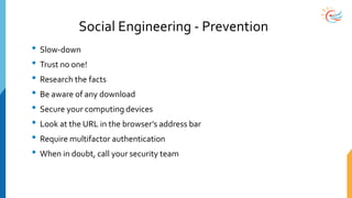 Social Engineering - Prevention
• Slow-down
• Trust no one!
• Research the facts
• Be aware of any download
• Secure your computing devices
• Look at the URL in the browser’s address bar
• Require multifactor authentication
• When in doubt, call your security team
 