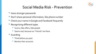 Social Media Risk - Prevention
• Have stronger passwords
• Don’t share personal information, like phone number
• Check your name in Google and Facebook frequently
• Recognizing different types
• Scams, fake offers, fake people
• Seems real, because our “friends” are there
• Guarding
• Think before you post
• Monitor their accounts
 