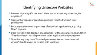 Identifying UnsecureWebsites
• Browser Hijacking: If a site won’t allow you to access any other site, be
suspicious!
• Has your homepage or search engine been modified without your
permission?
• Encourages download or purchase of suspicious applications, e.g. “Buy
Now”, pop-ups
• Does the site install toolbars or applications without your permission. Often
“free downloads” install spyware or other applications on your system.
• Sites that say they have “Scanned your computer and have detected
viruses” should always be treated with suspicion
 