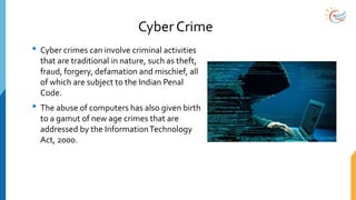 Cyber Crime
• Cyber crimes can involve criminal activities
that are traditional in nature, such as theft,
fraud, forgery, defamation and mischief, all
of which are subject to the Indian Penal
Code.
• The abuse of computers has also given birth
to a gamut of new age crimes that are
addressed by the InformationTechnology
Act, 2000.
 