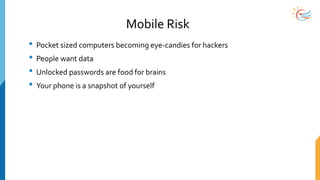 Mobile Risk
• Pocket sized computers becoming eye-candies for hackers
• People want data
• Unlocked passwords are food for brains
• Your phone is a snapshot of yourself
 