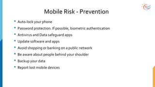 Mobile Risk - Prevention
• Auto-lock your phone
• Password protection. If possible, biometric authentication
• Antivirus and Data safeguard apps
• Update software and apps
• Avoid shopping or banking on a public network
• Be aware about people behind your shoulder
• Backup your data
• Report lost mobile devices
 
