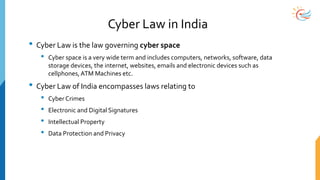 Cyber Law in India
• Cyber Law is the law governing cyber space
• Cyber space is a very wide term and includes computers, networks, software, data
storage devices, the internet, websites, emails and electronic devices such as
cellphones,ATM Machines etc.
• Cyber Law of India encompasses laws relating to
• Cyber Crimes
• Electronic and Digital Signatures
• Intellectual Property
• Data Protection and Privacy
 