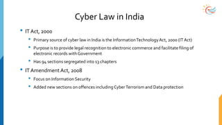 Cyber Law in India
• IT Act, 2000
• Primary source of cyber law in India is the InformationTechnologyAct, 2000 (IT Act)
• Purpose is to provide legal recognition to electronic commerce and facilitate filing of
electronic records with Government
• Has 94 sections segregated into 13 chapters
• IT Amendment Act, 2008
• Focus on Information Security
• Added new sections on offences including CyberTerrorism and Data protection
 
