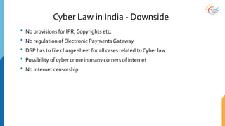 Cyber Law in India - Downside
• No provisions for IPR, Copyrights etc.
• No regulation of Electronic Payments Gateway
• DSP has to file charge sheet for all cases related to Cyber law
• Possibility of cyber crime in many corners of internet
• No internet censorship
 