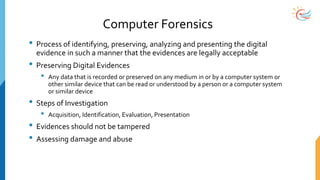 Computer Forensics
• Process of identifying, preserving, analyzing and presenting the digital
evidence in such a manner that the evidences are legally acceptable
• Preserving Digital Evidences
• Any data that is recorded or preserved on any medium in or by a computer system or
other similar device that can be read or understood by a person or a computer system
or similar device
• Steps of Investigation
• Acquisition, Identification, Evaluation, Presentation
• Evidences should not be tampered
• Assessing damage and abuse
 