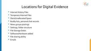 Locations for Digital Evidence
• Internet History Files
• Temporary Internet Files
• Slack/Unallocated Space
• Buddy lists, personal chat records
• News groups postings
• Settings, folder structure
• File Storage Dates
• Software/Hardware added
• File sharing ability
• Emails
 