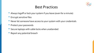 Best Practices
• Always logoff or lock your system if you leave (even for a minute)
• Encrypt sensitive files
• Never let someone have access to your system with your credentials
• Protect your passwords
• Secure laptops with cable locks when unattended
• Report any potential breach
 