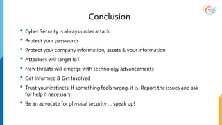 Conclusion
• Cyber Security is always under attack
• Protect your passwords
• Protect your company information, assets & your information
• Attackers will target IoT
• New threats will emerge with technology advancements
• Get Informed & Get Involved
• Trust your instincts: If something feels wrong, it is. Report the issues and ask
for help if necessary
• Be an advocate for physical security … speak up!
 