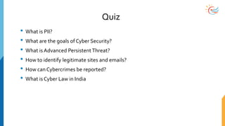 Quiz
• What is PII?
• What are the goals of Cyber Security?
• What is Advanced PersistentThreat?
• How to identify legitimate sites and emails?
• How can Cybercrimes be reported?
• What is Cyber Law in India
 