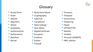 Glossary
• Access Point
• Asset
• Adware
• Algorithm
• Attack
• Availability
• Authentication
• Authorization
• Backdoor
• Botnet
• Brute force Attack
• Cryptography
• Cyberwar
• Compliance
• Data Leakage
• DoS, DDoS
• Digital Certificate
• Encyption
• Evidence
• Exploit
• Firewall
• Forensics
• Freeware
• Governance
• Hardening
• Hijack
• HTTP/HTTPS
• Identity
• Incident
• Intrusion (IDS&IPS)
• MAC address
 