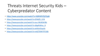Threats Internet Security Kids –
Cyberpredator Content
• https://www.youtube.com/watch?v=6jMhMVEjEQg&
• https://www.youtube.com/watch?v=DFWjf5_O-fk
• https://www.youtube.com/watch?v=euc-WcN5IkY&t
• https://www.youtube.com/watch?v=dbg4hNHsc_8
• https://www.youtube.com/watch?v=xk4VmYrquAs
• https://www.youtube.com/watch?v=m6Z7EWFTYTU&t
 