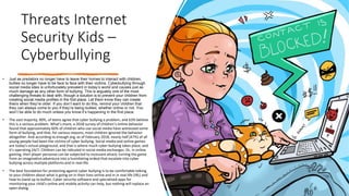 Threats Internet
Security Kids –
Cyberbullying
• Just as predators no longer have to leave their homes to interact with children,
bullies no longer have to be face to face with their victims. Cyberbullying through
social media sites is unfortunately prevalent in today’s world and causes just as
much damage as any other form of bullying. This is arguably one of the most
challenging threats to deal with, though a solution is to prevent your children from
creating social media profiles in the first place. Let them know they can create
theirs when they’re older. If you don’t want to do this, remind your children that
they can always come to you if they’re being bullied, whether online or not. You
won’t be able to do much unless you know it’s happening in the first place.
• The vast majority, 90%, of teens agree that cyber bullying a problem, and 63% believe
this is a serious problem. What’s more, a 2018 survey of children’s online behavior
found that approximately 60% of children who use social media have witnessed some
form of bullying, and that, for various reasons, most children ignored the behavior
altogether. And according to enough.org, as of February 2018, nearly half (47%) of all
young people had been the victims of cyber bullying. Social media and online games
are today's virtual playground, and that is where much cyber bullying takes place, and
it’s operating 24/7. Children can be ridiculed in social media exchanges. Or, in online
gaming, their player personas can be subjected to incessant attack, turning the game
from an imaginative adventure into a humiliating ordeal that escalate into cyber
bullying across multiple platforms and in real-life.
• The best foundation for protecting against cyber bullying is to be comfortable talking
to your children about what is going on in their lives online and in in real-life (IRL) and
how to stand up to bullies. Cyber security software and specialized apps for
monitoring your child’s online and mobile activity can help, but nothing will replace an
open dialog.
 