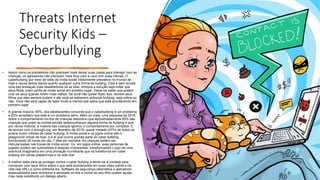 Threats Internet
Security Kids –
Cyberbullying
• Assim como os predadores não precisam mais deixar suas casas para interagir com as
crianças, os agressores não precisam mais ficar cara a cara com suas vítimas. O
cyberbullying por meio de sites de mídia social infelizmente prevalece no mundo de
hoje e causa tantos danos quanto qualquer outra forma de bullying. Esta é sem dúvida
uma das ameaças mais desafiadoras de se lidar, embora a solução seja evitar que
seus filhos criem perfis de mídia social em primeiro lugar. Deixe-os saber que podem
criar os seus quando forem mais velhos. Se você não quiser fazer isso, lembre seus
filhos que eles sempre podem ir até você se estiverem sofrendo bullying, seja online ou
não. Você não será capaz de fazer muito a menos que saiba que está acontecendo em
primeiro lugar.
• A grande maioria, 90%, dos adolescentes concorda que o cyberbullying é um problema
e 63% acreditam que este é um problema sério. Além do mais, uma pesquisa de 2018
sobre o comportamento on-line de crianças descobriu que aproximadamente 60% das
crianças que usam as mídias sociais testemunharam alguma forma de bullying e que,
por vários motivos, a maioria das crianças ignorou o comportamento por completo. E
de acordo com o enough.org, em fevereiro de 2018, quase metade (47%) de todos os
jovens foram vítimas de cyber bullying. A mídia social e os jogos online são o
playground virtual de hoje, e é aí que ocorre grande parte do cyber bullying,
funcionando 24 horas por dia, 7 dias por semana. As crianças podem ser
ridicularizadas nas trocas de mídia social. Ou, em jogos online, suas personas de
jogador podem ser submetidas a ataques incessantes, transformando o jogo de uma
aventura imaginativa em uma provação humilhante que se transforma em cyber
bullying em várias plataformas e na vida real.
• A melhor base para se proteger contra o cyber bullying é sentir-se à vontade para
conversar com seus filhos sobre o que está acontecendo em suas vidas online e na
vida real (IRL) e como enfrentá-los. Software de segurança cibernética e aplicativos
especializados para monitorar a atividade on-line e móvel do seu filho podem ajudar,
mas nada substituirá um diálogo aberto.
 