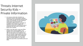 Threats Internet
Security Kids –
Private Information
• As crianças ainda não entendem as
fronteiras sociais. Eles podem publicar
informações de identificação pessoal (PII)
online, por exemplo, em seus perfis de
mídia social, que não devem ser
divulgadas publicamente. Isso pode ser
qualquer coisa, desde imagens de
momentos pessoais embaraçosos até os
endereços de suas casas ou planos de
férias com a família.
• Muito, mas não tudo, o que seus filhos
postam está à vista do público. Isso
significa que você também pode ver - e
não há mal nenhum em lembrá-los de
que, se mamãe e papai podem ver, todo
mundo também pode. Evite bisbilhotar,
mas fale francamente com seus filhos
sobre os limites públicos e o que eles
significam para eles e sua família como um
todo.
 