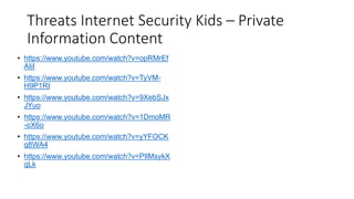 Threats Internet Security Kids – Private
Information Content
• https://www.youtube.com/watch?v=opRMrEf
AIiI
• https://www.youtube.com/watch?v=TyVM-
H9P1RI
• https://www.youtube.com/watch?v=9XebSJx
JYuo
• https://www.youtube.com/watch?v=1DmoMR
-oX6o
• https://www.youtube.com/watch?v=yYFOCK
q8WA4
• https://www.youtube.com/watch?v=PIlMsykX
qLk
 