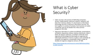 What is Cyber
Security?
• Cyber security is the practice of defending computers,
servers, mobile devices, electronic systems, networks, and
data from malicious attacks. It's also known as information
technology security or electronic information security. The
term applies in a variety of contexts, from business to mobile
computing, and can be divided into a few common
categories. (EN-USA)
• Segurança cibernética é a prática de defender computadores,
servidores, dispositivos móveis, sistemas eletrônicos, redes e
dados de ataques maliciosos. É também conhecido como
segurança da tecnologia da informação ou segurança da
informação eletrônica. O termo se aplica a uma variedade de
contextos, de negócios a computação móvel, e pode ser
dividido em algumas categorias comuns. (PT-BR)
https://www.kaspersky.com/resource-center/definitions/what-
is-cyber-security
 