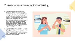 Threats Internet Security Kids – Sexting
• Sexting is sending sexually explicit
messages, photos, or videos via cell
phone, computer, or any digital device.
Sexting includes photos and videos
containing nudity or showing simulated
sex acts. It also includes text messages
that discuss or propose sex acts.
• As teens and children increasingly carry
smartphones and use tablets, social
media, apps, and messaging, the risks
that they will send or receive sexually
explicit content has become a concern
for parents, teachers, and law
enforcement.1
• Sexting is often done as a joke, a way of
getting attention, or as flirting. Parents
should discuss the issue with their
children to ensure they understand the
risks and what to if or when they're
pressured to participate.
 