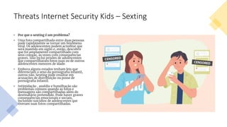 Threats Internet Security Kids – Sexting
• Por que o sexting é um problema?
• Uma foto compartilhada entre duas pessoas
pode rapidamente se tornar um fenômeno
viral. Os adolescentes podem acreditar que
será mantido em sigilo e, então, descobrir
que foi amplamente compartilhado com
seus colegas, às vezes com consequências
graves. Isso inclui prisões de adolescentes
que compartilharam fotos suas ou de outros
adolescentes menores de idade.
• Embora alguns estados tenham leis que
diferenciam o sexo da pornografia infantil,
outros não. Sexting pode resultar em
acusações de distribuição ou posse de
pornografia infantil.
• Intimidação , assédio e humilhação são
problemas comuns quando as fotos e
mensagens são compartilhadas além do
destinatário pretendido. Pode haver graves
consequências emocionais e sociais,
incluindo suicídios de adolescentes que
tiveram suas fotos compartilhadas.
 