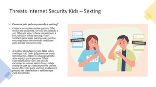 Threats Internet Security Kids – Sexting
• Como os pais podem prevenir o sexting?
• Comece a conversa antes que seu filho
tenha um incidente. Se você está dando a
seu filho um smartphone ou webcam, é
hora de falar sobre sexting. Você
também pode usar notícias ou enredos
em programas de televisão ou filmes
para iniciar uma conversa.
• A melhor abordagem para falar sobre
sexting é não fazer julgamentos e usar
informações. Manter o diálogo aberto
abre espaço para que seus filhos
conversem com você, em vez de
esconder as coisas. Além disso, esteja
ciente de que as crianças podem ter um
nome diferente para sexting, então você
precisa ser claro sobre o assunto que
está discutindo.
 