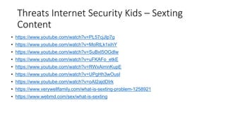 Threats Internet Security Kids – Sexting
Content
• https://www.youtube.com/watch?v=PL57cjJlp7g
• https://www.youtube.com/watch?v=MoRtLk1xihY
• https://www.youtube.com/watch?v=SuBxI5OGdlw
• https://www.youtube.com/watch?v=uFKAFo_etkE
• https://www.youtube.com/watch?v=RWxAimnKupE
• https://www.youtube.com/watch?v=UPgHh3wOusI
• https://www.youtube.com/watch?v=oAI2ajdDIrk
• https://www.verywellfamily.com/what-is-sexting-problem-1258921
• https://www.webmd.com/sex/what-is-sexting
 