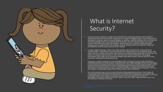 What is Internet
Security?
• Internet security consists of a range of security tactics for protecting activities and transactions
conducted online over the internet. These tactics are meant to safeguard users from threats such as
hacking into computer systems, email addresses, or websites; malicious software that can infect and
inherently damage systems; and identity theft by hackers who steal personal data such as bank
account information and credit card numbers. Internet security is a specific aspect of broader
concepts such as cybersecurity and computer security, being focused on the specific threats and
vulnerabilities of online access and use of the internet.
• In today's digital landscape, many of our daily activities rely on the internet. Various forms of
communication, entertainment, and financial and work-related tasks are accomplished online. This
means that tons of data and sensitive information are constantly being shared over the internet. The
internet is mostly private and secure, but it can also be an insecure channel for exchanging
information. With a high risk of intrusion by hackers and cybercriminals, internet security is a top
priority for individuals and businesses alike.
• A segurança na Internet consiste em uma variedade de táticas de segurança para proteger atividades e
transações realizadas online pela Internet. Essas táticas têm como objetivo proteger os usuários de ameaças
como invasão de sistemas de computador, endereços de e-mail ou sites; software malicioso que pode infectar
e danificar sistemas inerentemente; e roubo de identidade por hackers que roubam dados pessoais, como
informações de contas bancárias e números de cartão de crédito. A segurança da Internet é um aspecto
específico de conceitos mais amplos, como a segurança cibernética e a segurança do computador, com foco
nas ameaças e vulnerabilidades específicas do acesso online e do uso da Internet.
• No cenário digital de hoje, muitas de nossas atividades diárias dependem da internet. Várias formas de
comunicação, entretenimento e tarefas financeiras e de trabalho são realizadas online. Isso significa que
toneladas de dados e informações confidenciais são constantemente compartilhados pela Internet. A Internet
é principalmente privada e segura, mas também pode ser um canal inseguro para a troca de
informações. Com um alto risco de invasão por hackers e cibercriminosos, a segurança da Internet é uma
prioridade para indivíduos e empresas.
https://www.mcafee.com/enterprise/pt-br/security-awareness/cybersecurity/what-is-internet-
security.html
 