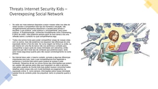 Threats Internet Security Kids –
Overexposing Social Network
• Se cada vez mais estamos dispostos a expor nossas vidas nos sites de
redes sociais e compartilhar todo tipo de momento e situação, não
obrigatoriamente precisamos abandonar a cautela para pensar e
escolher o que publicar, onde publicar e, principalmente, para quem
publicar. A Superexposição, conhecida mundialmente como Oversharing,
é difícil de medir, mas podemos sempre partir do bom senso e de uma
reflexão sobre o contexto no qual compartilhamos algo.
• Todos nós somos livres para poder compartilhar coisas de nossas vidas
com os outros, mas não podemos nos esquecer das diferenças de uma
exposição dentro e fora da rede. Se numa viagem de ônibus ou avião, ou
até mesmo em uma fila de banco não nos sentimos a vontade para
compartilhar e expor parte de nossa intimidade com estranhos, então
sabemos que não é todo tipo de conteúdo que podemos expor, tanto
para nossa segurança quanto para não causar constrangimento na outra
pessoa.
• Na Internet deve valer o mesmo cuidado, somada a algumas diferenças
importantes pois tudo, tudo o que compartilhamos fica registrado e
perdemos o controle total sobre quem poderá ter acesso a este
conteúdo. Deixamos de ser os únicos donos das informações que podem
ser usadas não apenas pelos sites que hospedam os sites e serviços,
mas pelos usuários do mundo todo que podem buscar e encontrar estes
detalhes sobre nossa vida com muita facilidade se exageramos na
exposição online. E, como sempre, informações sobre nossa intimidade
usadas fora de contexto pode nos prejudicar, tanto no presente quanto o
futuro.
 