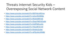 Threats Internet Security Kids –
Overexposing Social Network Content
• https://www.youtube.com/watch?v=0EFHbruKEmw
• https://www.youtube.com/watch?v=e2xm5fc5MQk
• https://www.youtube.com/watch?v=tRo9n8M7zIE
• https://www.youtube.com/watch?v=Zbqo7MGVElw&t
• https://www.youtube.com/watch?v=KdtPNRzuKrk
• https://www.youtube.com/watch?v=Y6oUf81b1OI
• https://www.youtube.com/watch?v=0hs8rc2u5ak
• https://www.youtube.com/watch?v=aP8yrkkLWlM&t
 