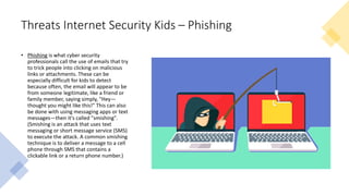 Threats Internet Security Kids – Phishing
• Phishing is what cyber security
professionals call the use of emails that try
to trick people into clicking on malicious
links or attachments. These can be
especially difficult for kids to detect
because often, the email will appear to be
from someone legitimate, like a friend or
family member, saying simply, "Hey—
thought you might like this!" This can also
be done with using messaging apps or text
messages—then it's called "smishing".
(Smishing is an attack that uses text
messaging or short message service (SMS)
to execute the attack. A common smishing
technique is to deliver a message to a cell
phone through SMS that contains a
clickable link or a return phone number.)
 