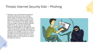 Threats Internet Security Kids – Phishing
• Phishing é o que os profissionais de segurança
cibernética chamam de uso de e-mails que
tentam induzir as pessoas a clicar em links ou
anexos maliciosos. Isso pode ser especialmente
difícil para as crianças detectar porque, muitas
vezes, o e-mail parecerá ser de alguém legítimo,
como um amigo ou membro da família, dizendo
simplesmente: "Ei, achei que você gostaria
disso!" Isso também pode ser feito usando
aplicativos de mensagens ou mensagens de texto
- então é chamado de "smishing". (Smishing é um
ataque que usa mensagem de texto ou serviço de
mensagens curtas (SMS) para executar o ataque.
Uma técnica comum de smishing é enviar uma
mensagem para um telefone celular por meio de
SMS que contém um link clicável ou um número
de telefone de retorno.)
 