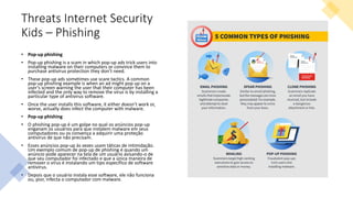 Threats Internet Security
Kids – Phishing
• Pop-up phishing
• Pop-up phishing is a scam in which pop-up ads trick users into
installing malware on their computers or convince them to
purchase antivirus protection they don’t need.
• These pop-up ads sometimes use scare tactics. A common
pop-up phishing example is when an ad might pop up on a
user’s screen warning the user that their computer has been
infected and the only way to remove the virus is by installing a
particular type of antivirus software.
• Once the user installs this software, it either doesn’t work or,
worse, actually does infect the computer with malware.
• Pop-up phishing
• O phishing pop-up é um golpe no qual os anúncios pop-up
enganam os usuários para que instalem malware em seus
computadores ou os convença a adquirir uma proteção
antivírus de que não precisam.
• Esses anúncios pop-up às vezes usam táticas de intimidação.
Um exemplo comum de pop-up de phishing é quando um
anúncio pode aparecer na tela de um usuário avisando-o de
que seu computador foi infectado e que a única maneira de
remover o vírus é instalando um tipo específico de software
antivírus.
• Depois que o usuário instala esse software, ele não funciona
ou, pior, infecta o computador com malware.
 