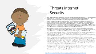Threats Internet
Security
• Vírus: Perhaps the most well-known computer security threat, a computer virus is a program written
to alter the way a computer operates, without the permission or knowledge of the user. A virus
replicates and executes itself, usually doing damage to your computer in the process.
• Hackers and Predators: People, not computers, create computer security threats and malware.
Hackers and predators are programmers who victimize others for their own gain by breaking into
computer systems to steal, change, or destroy information as a form of cyber-terrorism. These
online predators can compromise credit card information, lock you out of your data, and steal your
identity. As you may have guessed, online security tools with identity theft protection are one of the
most effective ways to protect yourself from this brand of cybercriminal.
• Phishing: Masquerading as a trustworthy person or business, phishers attempt to steal sensitive
financial or personal information through fraudulent email or instant messages. Phishing attacks are
some of the most successful methods for cybercriminals looking to pull off a data breach.
• Vírus: Talvez a mais conhecida ameaça à segurança de computador, um vírus de computador é um
programa criado para alterar o funcionamento de um computador, sem a permissão ou
conhecimento do usuário. Um vírus se replica e executa a si mesmo, geralmente causando danos ao
computador durante o processo.
• Hackers e predadores: pessoas, não computadores, criam malware e ameaças à segurança do
computador. Hackers e predadores são programadores que vitimam outras pessoas para seu próprio
ganho, invadindo sistemas de computador para roubar, alterar ou destruir informações como uma
forma de terrorismo cibernético. Esses predadores online podem comprometer as informações do
cartão de crédito, bloquear seus dados e roubar sua identidade. Como você deve ter adivinhado, as
ferramentas de segurança online com proteção contra roubo de identidade são uma das maneiras
mais eficazes de se proteger dessa marca de cibercriminoso.
• Phishing: mascarando-se como uma pessoa ou empresa confiável, os phishers tentam roubar
informações pessoais ou financeiras confidenciais por meio de e-mail fraudulento ou mensagens
instantâneas. Ataques de phishing são alguns dos métodos de maior sucesso para os
cibercriminosos que buscam uma violação de dados.
https://www.webroot.com/us/en/resources/tips-articles/computer-security-threats
 