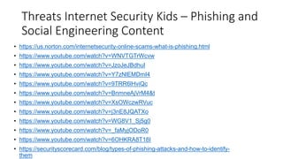 Threats Internet Security Kids – Phishing and
Social Engineering Content
• https://us.norton.com/internetsecurity-online-scams-what-is-phishing.html
• https://www.youtube.com/watch?v=WNVTGTrWcvw
• https://www.youtube.com/watch?v=JzoJeJBdhuI
• https://www.youtube.com/watch?v=Y7zNlEMDmI4
• https://www.youtube.com/watch?v=9TRR6lHviQc
• https://www.youtube.com/watch?v=BnmneAjVrM4&t
• https://www.youtube.com/watch?v=XsOWczwRVuc
• https://www.youtube.com/watch?v=j3nE8JQATXo
• https://www.youtube.com/watch?v=WG8V1_Sj5g0
• https://www.youtube.com/watch?v=_faMyjODoR0
• https://www.youtube.com/watch?v=6OHKRA8T18I
• https://securityscorecard.com/blog/types-of-phishing-attacks-and-how-to-identify-
them
 