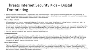 Threats Internet Security Kids – Digital
Footprinting
• A digital footprint – sometimes called a digital shadow or an electronic footprint – refers to the trail of data you leave when using the internet. It
includes websites you visit, emails you send, and information you submit online. A digital footprint can be used to track a person’s online activities and
devices. Internet users create their digital footprint either actively or passively.
What is a digital footprint?
• Whenever you use the internet, you leave behind a trail of information known as your digital footprint. A digital footprint grows in many ways – for
example, posting on social media, subscribing to a newsletter, leaving an online review, or shopping online.
• Sometimes, it’s not always obvious that you are contributing to your digital footprint. For example, websites can track your activity by installing cookies
on your device, and apps can collate your data without you knowing it. Once you allow an organization to access your information, they could sell or
share your data with third parties. Worse still, your personal information could be compromised as part of a data breach.
• You often hear the terms ‘active’ and ‘passive’ in relation to digital footprints:
Active digital footprints
• An active digital footprint is where the user has deliberately shared information about themselves – for example, through posting or participating on
social networking sites or online forums. If a user is logged into a website through a registered username or profile, any posts they make form part of
their active digital footprint. Other activities that contribute to active digital footprints include completing an online form – such as subscribing to a
newsletter – or agreeing to accept cookies on your browser.
Passive digital footprints
• A passive digital footprint is created when information is collected about the user without them being aware that this is happening. For example, this
occurs when websites collect information about how many times users visit, where they come from, and their IP address. This is a hidden process,
which users may not realize is taking place. Other examples of passive footprints include social networking sites and advertisers using your likes, shares,
and comments to profile you and target you with specific content.
 