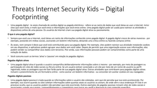 Threats Internet Security Kids – Digital
Footprinting
• Uma pegada digital - às vezes chamada de sombra digital ou pegada eletrônica - refere-se ao rastro de dados que você deixa ao usar a Internet. Inclui
sites que você visita, e-mails que você envia e informações que você envia online. Uma pegada digital pode ser usada para rastrear as atividades e
dispositivos online de uma pessoa. Os usuários da Internet criam sua pegada digital ativa ou passivamente.
O que é uma pegada digital?
• Sempre que você usa a Internet, você deixa um rastro de informações conhecido como pegada digital. A pegada digital cresce de várias maneiras - por
exemplo, postando em mídias sociais, assinando um boletim informativo, deixando uma crítica online ou fazendo compras online.
• Às vezes, nem sempre é óbvio que você está contribuindo para sua pegada digital. Por exemplo, sites podem rastrear sua atividade instalando cookies
em seu dispositivo, e aplicativos podem agrupar seus dados sem você saber. Depois de permitir que uma organização acesse suas informações, eles
podem vender ou compartilhar seus dados com terceiros. Pior ainda, suas informações pessoais podem ser comprometidas como parte de uma
violação de dados.
• Você costuma ouvir os termos 'ativo' e 'passivo' em relação às pegadas digitais:
Pegadas digitais ativas
• Uma pegada digital ativa é quando o usuário compartilha deliberadamente informações sobre si mesmo - por exemplo, por meio de postagem ou
participação em sites de redes sociais ou fóruns online. Se um usuário estiver conectado a um site por meio de um nome de usuário ou perfil
registrado, todas as postagens que ele fizer farão parte de sua pegada digital ativa. Outras atividades que contribuem para pegadas digitais ativas
incluem o preenchimento de um formulário online - como assinar um boletim informativo - ou concordar em aceitar cookies em seu navegador.
Pegadas digitais passivas
• Uma pegada digital passiva é criada quando as informações sobre o usuário são coletadas, sem que ele perceba que isso está acontecendo. Por
exemplo, isso ocorre quando os sites coletam informações sobre quantas vezes os usuários os visitam, de onde vêm e seus endereços IP. Este é um
processo oculto, que os usuários podem não perceber que está ocorrendo. Outros exemplos de pegadas passivas incluem sites de redes sociais e
 