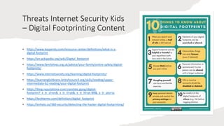 Threats Internet Security Kids
– Digital Footprinting Content
• https://www.kaspersky.com/resource-center/definitions/what-is-a-
digital-footprint
• https://en.wikipedia.org/wiki/Digital_footprint
• https://www.familylives.org.uk/advice/your-family/online-safety/digital-
footprints/
• https://www.internetsociety.org/learning/digital-footprints/
• https://learnenglishteens.britishcouncil.org/skills/reading/upper-
intermediate-b2-reading/your-digital-footprint
• https://blog-reputationx-com.translate.goog/digital-
footprint?_x_tr_sl=en&_x_tr_tl=pt&_x_tr_hl=pt-BR&_x_tr_pto=sc
• https://techterms.com/definition/digital_footprint
• https://enhalo.co/360-security/detecting-the-hacker-digital-footprinting/
 