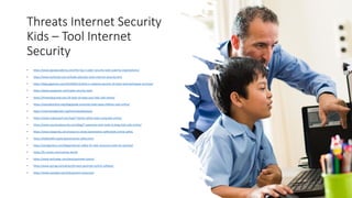 Threats Internet Security
Kids – Tool Internet
Security
• https://www.jigsawacademy.com/the-top-5-cyber-security-tools-used-by-organizations/
• https://www.techtudo.com.br/tudo-sobre/pc-tools-internet-security.html
• https://blog.gigamon.com/2019/06/13/what-is-network-security-14-tools-and-techniques-to-know/
• https://www.javatpoint.com/cyber-security-tools
• https://theexodusroad.com/10-tools-to-keep-your-kids-safe-online/
• https://staysafeonline.org/blog/guide-essential-tools-keep-children-safe-online/
• https://internetsafety101.org/Internetsafetytools
• https://www.makeuseof.com/tag/7-family-safety-tools-using-kids-online/
• https://www.yourlocalsecurity.com/blog/7-awesome-tech-tools-to-keep-kids-safe-online/
• https://www.kaspersky.com/resource-center/preemptive-safety/kids-online-safety
• https://kidshealth.org/en/parents/net-safety.html
• https://sectigostore.com/blog/internet-safety-for-kids-resources-tools-for-parents/
• https://br.norton.com/norton-family
• https://www.techradar.com/best/parental-control
• https://www.pcmag.com/picks/the-best-parental-control-software
• https://www.youtube.com/kids/parent-resources/
 