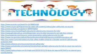 https://www.youtube.com/watch?v=JSx7MBIOnW4
https://www.csa.gov.sg/Programmes/sg-cyber-safe-students/videos/cyber-safety-kids-rsa-security
https://www.youtube.com/watch?v=8tR9P4QX82I
https://www.cisecurity.org/blog/6-educational-cybersecurity-resources-for-kids/
https://www.getcybersafe.gc.ca/en/blogs/cyber-security-kids-how-parents-can-talk-their-children
https://usa.kaspersky.com/resource-center/preemptive-safety/cybersecurity-for-kids
https://www.cisa.gov/sites/default/files/publications/Kids%20Cybersecurity%20Presentation.pdf
https://au.norton.com/internetsecurity-kids-safety-middle-school-kit-a-broader-world-of-cybersecurity-
protection.html
https://www.safewise.com/resources/internet-safety-kids/
https://www.outlookindia.com/website/story/outlook-spotlight-cybersecurity-for-kids-its-never-too-early-to-
begin/386647
https://www.triptecnologia.com.br/single-post/2019/10/11/10-dicas-de-seguran%C3%A7a-na-internet-para-
crian%C3%A7as
 