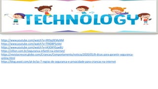 https://www.youtube.com/watch?v=IRYbq9EMyNM
https://www.youtube.com/watch?v=TfAO8P5oVeI
https://www.youtube.com/watch?v=t43OKYEqw8U
https://zillion.com.br/seguranca-infantil-na-internet/
https://revistacrescer.globo.com/Criancas/Comportamento/noticia/2020/05/8-dicas-para-garantir-seguranca-
online.html
https://blog.avast.com/pt-br/as-7-regras-de-seguranca-e-privacidade-para-criancas-na-internet
 