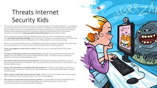 Threats Internet
Security Kids
• The Internet is much more anonymous than the real world. People can hide their identities or even pretend
to be someone they're not. This can sometimes present a real danger to children and teens who are online.
Online predators may try to lure kids and teens into sexual conversations or even face-to-face meetings.
Predators will sometimes send obscene material or request that kids send pictures of themselves.
Therefore, it's important to teach your kids to be on their guard whenever they're online.
• Teens are generally more at risk from predators. Because they are curious and want to be accepted,
they may talk to a predator willingly, even if they know it's dangerous. Sometimes teens may believe they
are in love with someone online, making them more likely to agree to a face-to-face meeting.
• While it's not necessarily likely that your child will be contacted by a predator, the danger does exist. Below
are some guidelines you can tell your kids to help them stay safe from online predators.
• Avoid using suggestive screen names or photos. These can result in unwanted attention from online
predators.
• If someone is flattering you online, you should be wary. Although many people online are genuinely nice,
predators may use flattery to try to start a relationship with a teen. This doesn't mean you need to be
suspicious of everyone, but you should be careful.
• Don't talk to anyone who wants to get too personal. If they want to talk about things that are sexual or
personal, you should end the conversation. Once you get pulled into a conversation (or a relationship), it may
be more difficult to stop.
• Keep in mind that people are not always who they say they are. Predators may pretend to be children or
teenagers to talk to kids online. They may use a fake profile picture and add other profile details to appear
more convincing.
• Never arrange to meet with someone you met online. Predators may try to arrange a face-to-face meeting
with a child or teen. Even if the person seems nice, this can be dangerous.
• Tell a parent or trusted adult if you encounter a problem. If anyone makes you feel uncomfortable online,
you should tell a parent or trusted adult immediately. You should also save any emails or other
communication because they may be needed as evidence.
 