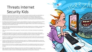 Threats Internet
Security Kids
• A Internet é muito mais anônima do que o mundo real. As pessoas podem esconder suas identidades ou
até fingir ser alguém que não são. Às vezes, isso pode representar um perigo real para crianças e
adolescentes que estão online. Predadores online podem tentar atrair crianças e adolescentes para
conversas sexuais ou mesmo encontros cara a cara. Predadores às vezes enviam material obsceno ou
solicitam que as crianças enviem fotos de si mesmas. Portanto, é importante ensinar seus filhos a ficarem
alertas sempre que estiverem online.
• Os adolescentes geralmente correm mais risco de predadores. Por serem curiosos e quererem ser aceitos,
eles podem falar com um predador de boa vontade, mesmo que saibam que é perigoso. Às vezes, os
adolescentes podem acreditar que estão apaixonados por alguém online, o que os torna mais propensos a
concordar em um encontro cara a cara.
• Embora não seja necessariamente provável que seu filho seja contatado por um predador, o perigo existe.
Abaixo estão algumas diretrizes que você pode dizer a seus filhos para ajudá-los a se protegerem de
predadores online.
• Evite usar nomes de tela ou fotos sugestivos. Isso pode resultar em atenção indesejada de predadores
online.
• Se alguém está elogiando você online, você deve ser cauteloso. Embora muitas pessoas online sejam
genuinamente legais, os predadores podem usar a bajulação para tentar iniciar um relacionamento com
um adolescente. Isso não significa que você precise suspeitar de todos, mas deve ter cuidado.
• Não fale com ninguém que queira se tornar muito pessoal. Se eles quiserem falar sobre coisas sexuais ou
pessoais, você deve encerrar a conversa. Depois de ser puxado para uma conversa (ou relacionamento),
pode ser mais difícil parar.
• Lembre-se de que as pessoas nem sempre são quem dizem ser. Predadores podem fingir ser crianças ou
adolescentes para falar com as crianças online. Eles podem usar uma foto de perfil falsa e adicionar outros
detalhes de perfil para parecer mais convincente.
• Nunca combine um encontro com alguém que conheceu online. Os predadores podem tentar marcar um
encontro cara a cara com uma criança ou adolescente. Mesmo que a pessoa pareça legal, isso pode ser
perigoso.
• Diga a seus pais ou adulto de confiança se encontrar um problema. Se alguém fizer você se sentir
desconfortável online, informe imediatamente a seus pais ou a um adulto de confiança. Você também deve
salvar todos os e-mails ou outras comunicações porque podem ser necessários como prova.
 
