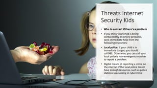 Threats Internet
Security Kids
• Who to contact if there's a problem
• If you think your child is being
contacted by an online predator,
seek immediate help from the
following resources:
• Local police: If your child is in
immediate danger, you should
call 911. Otherwise, you can call your
local police's non-emergency number
to report a problem.
• Digital means of reporting a crime on
the internet if the local police do not
have enough resources, such as police
stations specializing in cybercrime
 