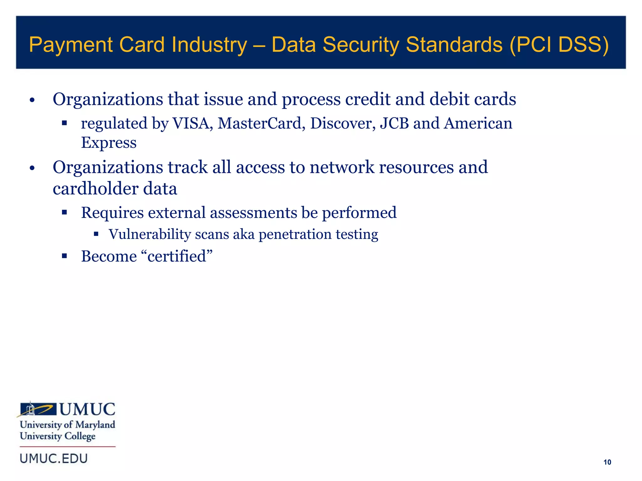 10
• Organizations that issue and process credit and debit cards
 regulated by VISA, MasterCard, Discover, JCB and American
Express
• Organizations track all access to network resources and
cardholder data
 Requires external assessments be performed
 Vulnerability scans aka penetration testing
 Become “certified”
Payment Card Industry – Data Security Standards (PCI DSS)
 
