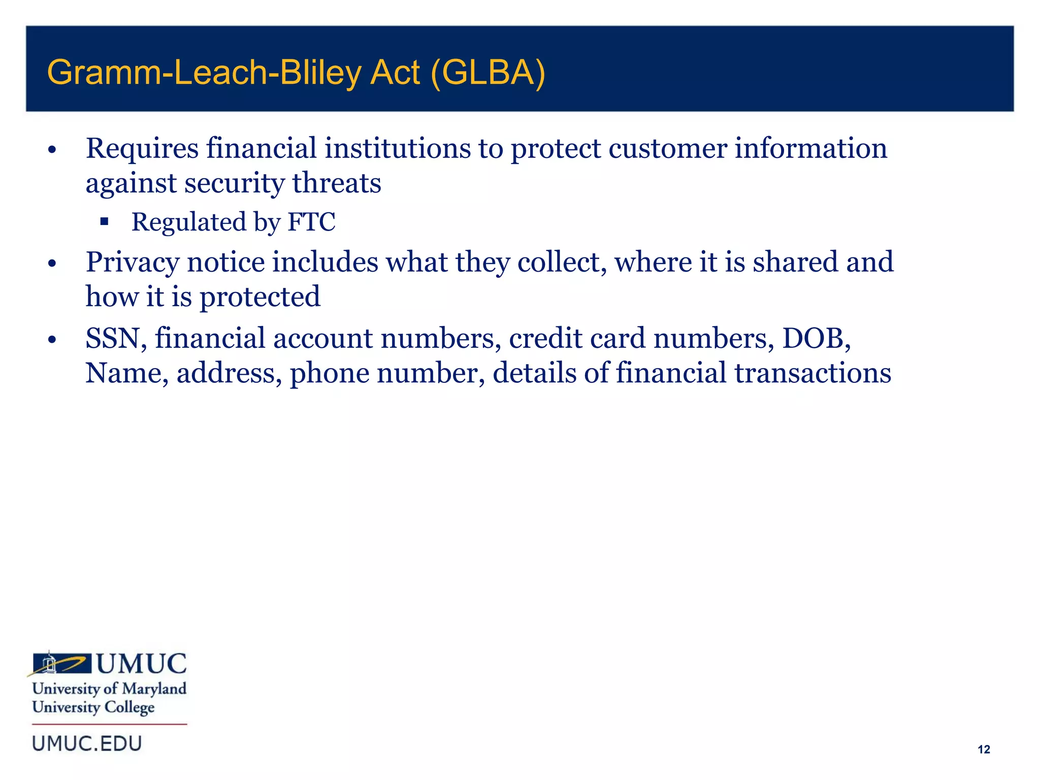 12
• Requires financial institutions to protect customer information
against security threats
 Regulated by FTC
• Privacy notice includes what they collect, where it is shared and
how it is protected
• SSN, financial account numbers, credit card numbers, DOB,
Name, address, phone number, details of financial transactions
Gramm-Leach-Bliley Act (GLBA)
 
