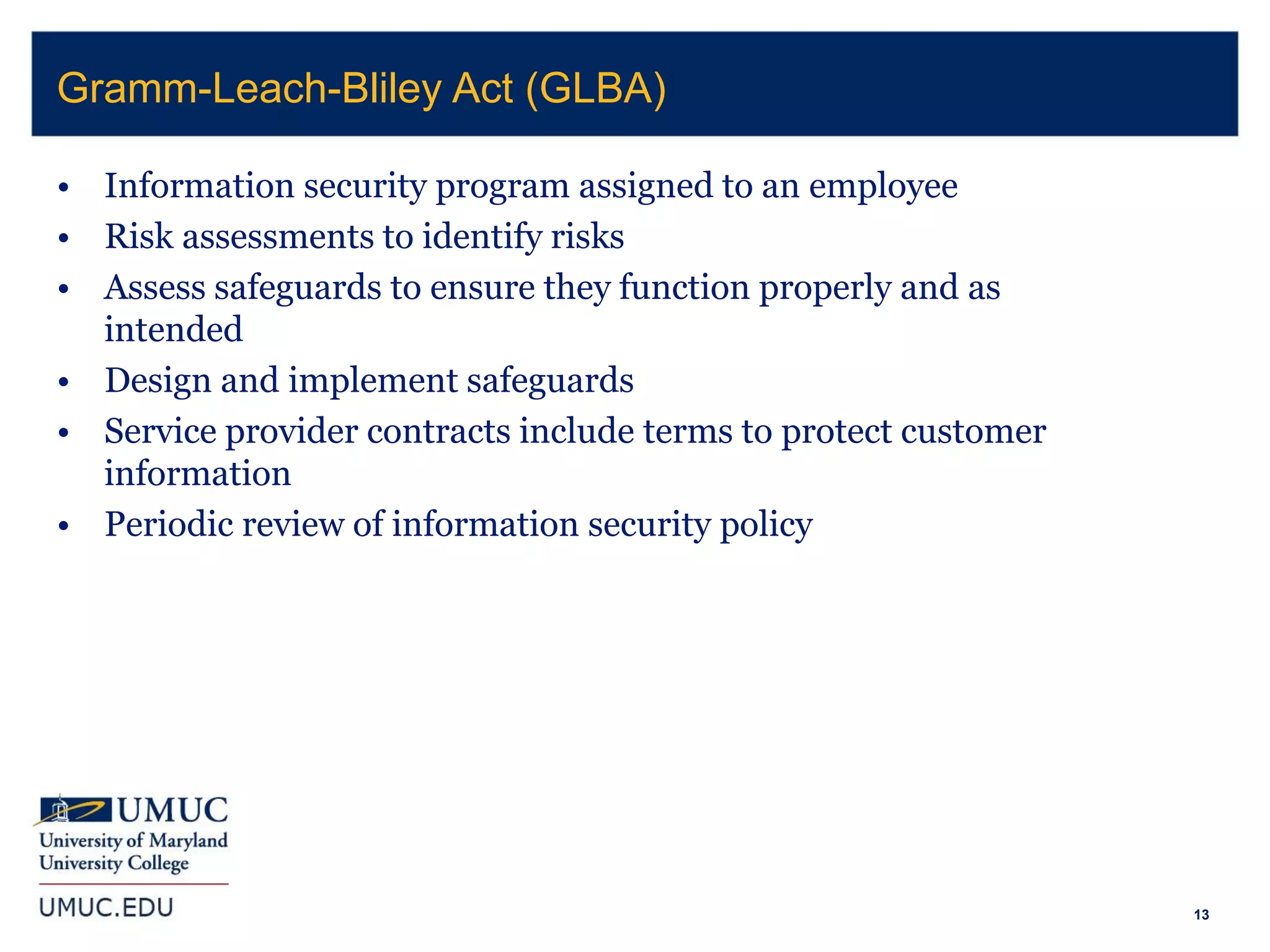 13
• Information security program assigned to an employee
• Risk assessments to identify risks
• Assess safeguards to ensure they function properly and as
intended
• Design and implement safeguards
• Service provider contracts include terms to protect customer
information
• Periodic review of information security policy
Gramm-Leach-Bliley Act (GLBA)
 