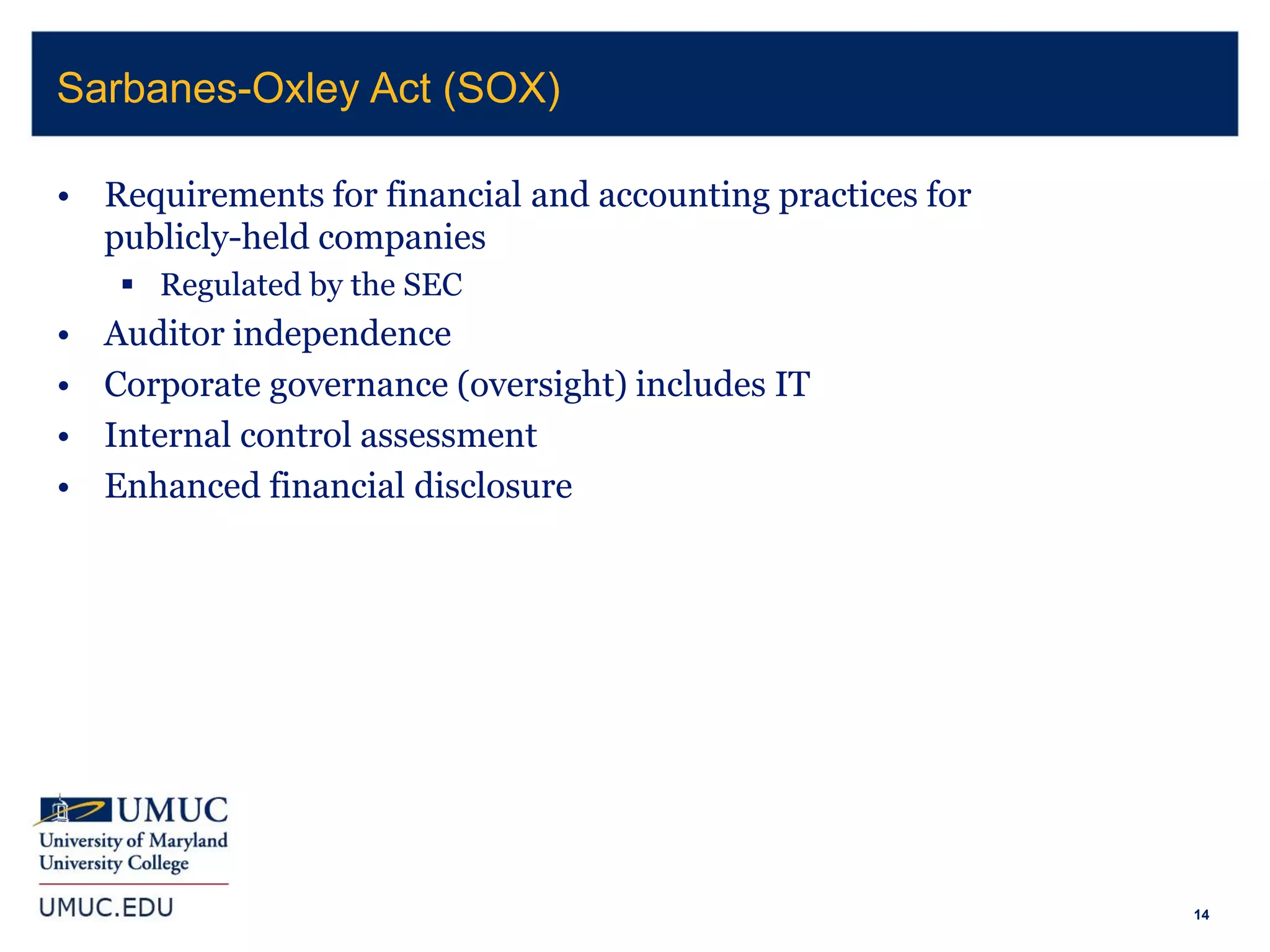 14
• Requirements for financial and accounting practices for
publicly-held companies
 Regulated by the SEC
• Auditor independence
• Corporate governance (oversight) includes IT
• Internal control assessment
• Enhanced financial disclosure
Sarbanes-Oxley Act (SOX)
 
