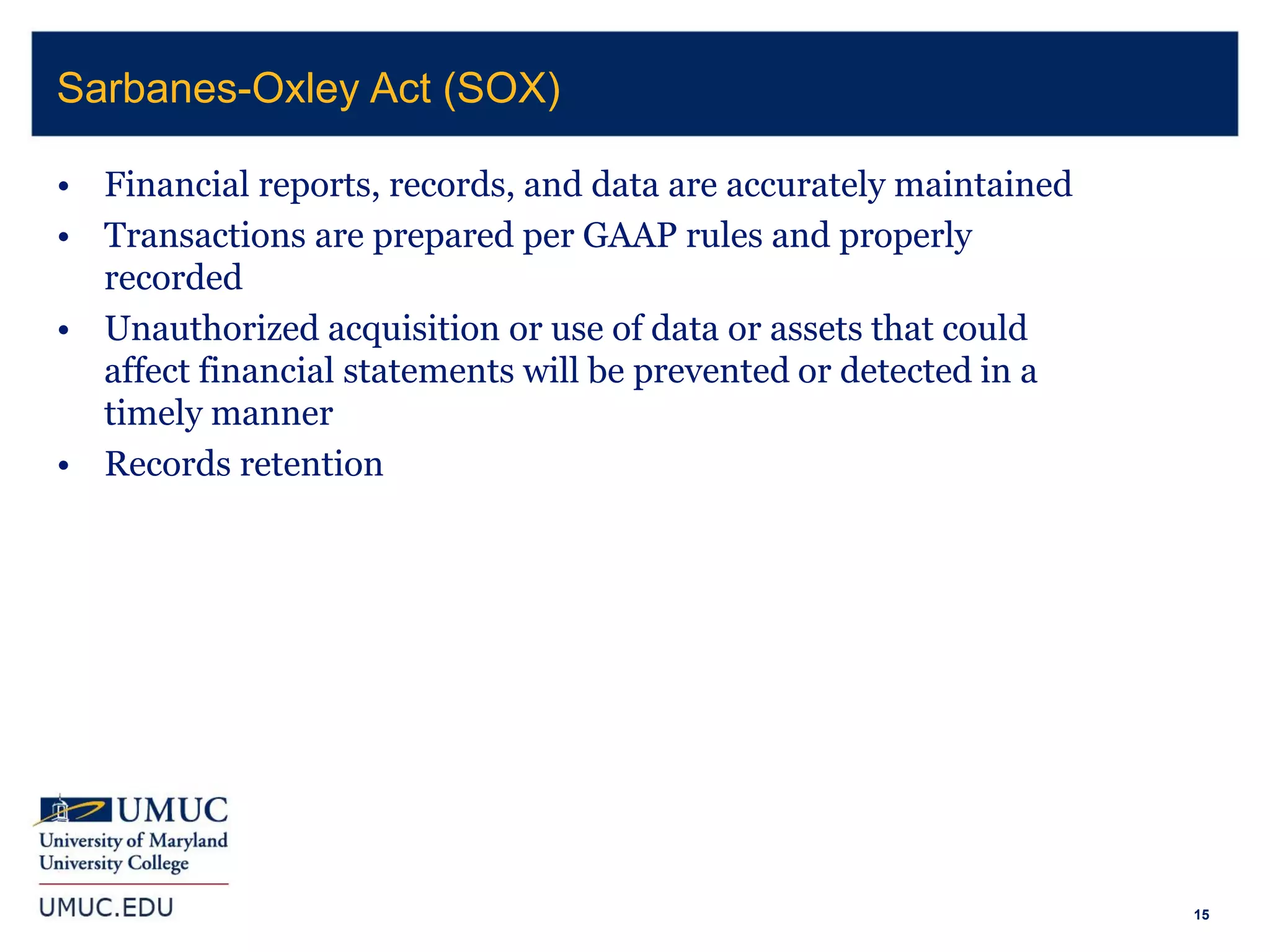 15
• Financial reports, records, and data are accurately maintained
• Transactions are prepared per GAAP rules and properly
recorded
• Unauthorized acquisition or use of data or assets that could
affect financial statements will be prevented or detected in a
timely manner
• Records retention
Sarbanes-Oxley Act (SOX)
 