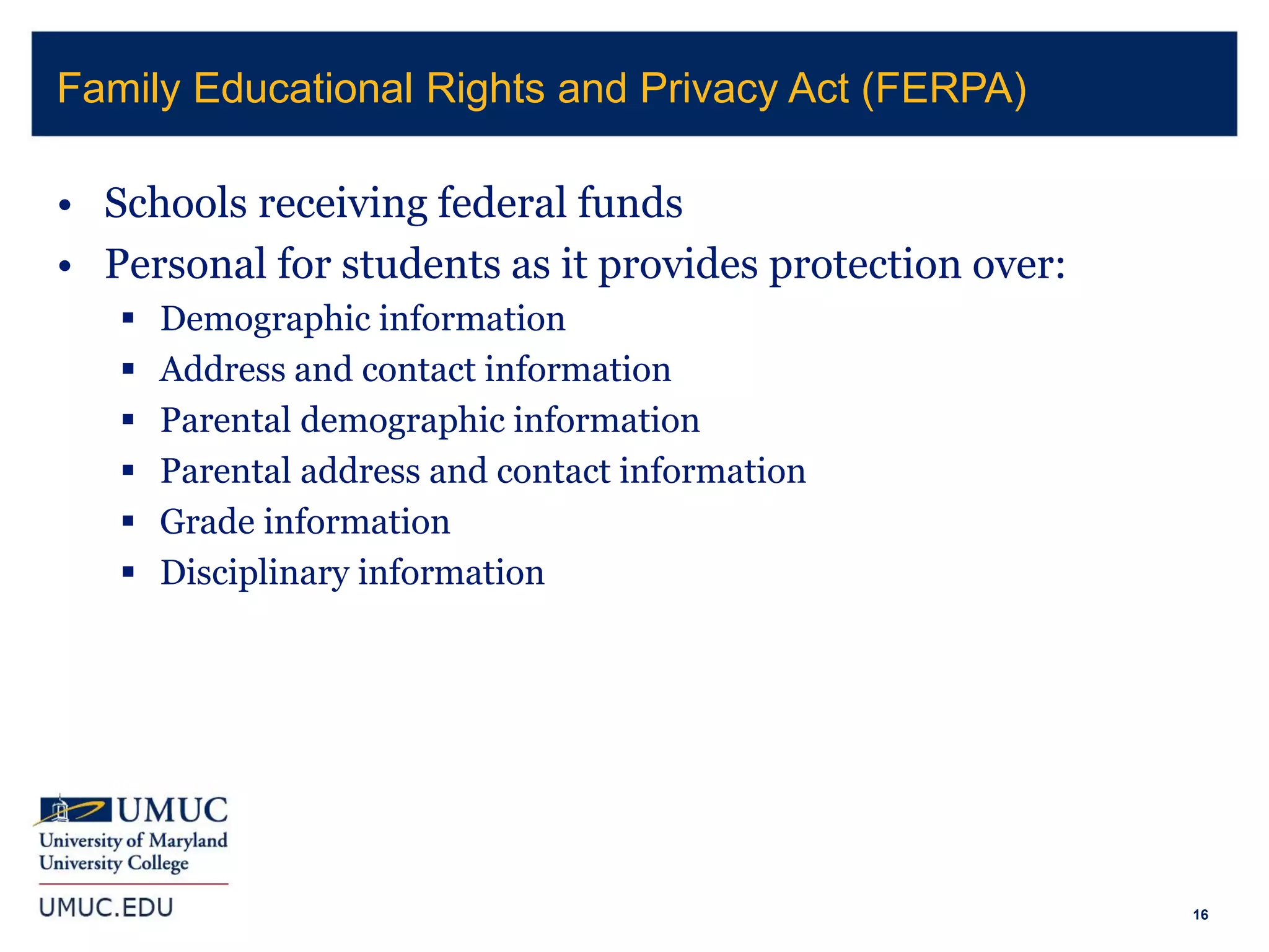 16
• Schools receiving federal funds
• Personal for students as it provides protection over:
 Demographic information
 Address and contact information
 Parental demographic information
 Parental address and contact information
 Grade information
 Disciplinary information
Family Educational Rights and Privacy Act (FERPA)
 